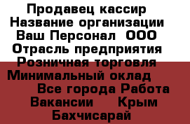 Продавец-кассир › Название организации ­ Ваш Персонал, ООО › Отрасль предприятия ­ Розничная торговля › Минимальный оклад ­ 15 000 - Все города Работа » Вакансии   . Крым,Бахчисарай